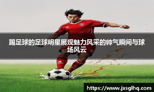 踢足球的足球明星展现魅力风采的帅气瞬间与球场风云