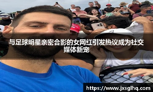 与足球明星亲密合影的女网红引发热议成为社交媒体新宠